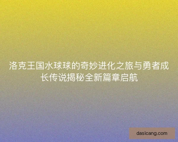 洛克王国水球球的奇妙进化之旅与勇者成长传说揭秘全新篇章启航