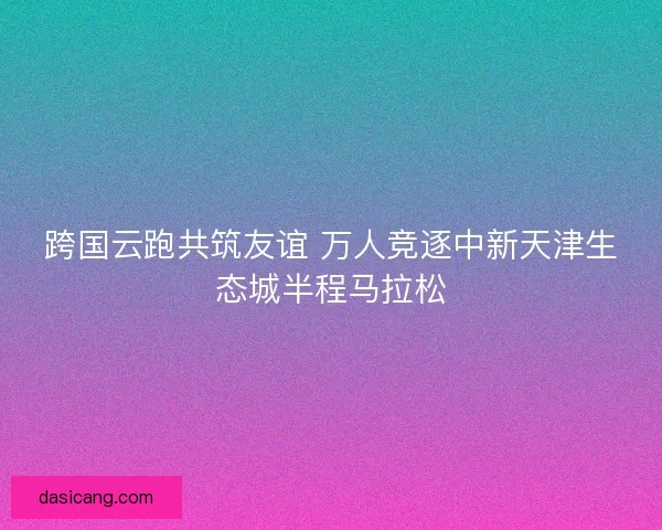 跨国云跑共筑友谊 万人竞逐中新天津生态城半程马拉松